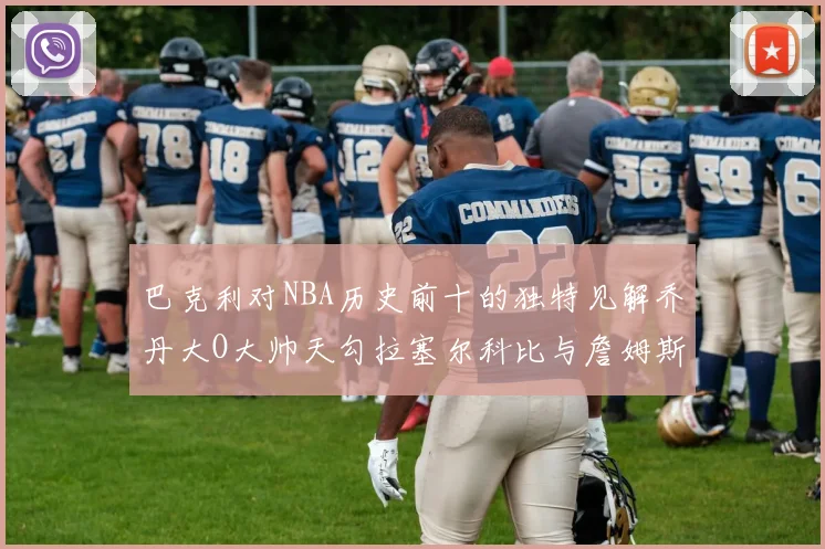 巴克利对NBA历史前十的独特见解乔丹大O大帅天勾拉塞尔科比与詹姆斯排名分析