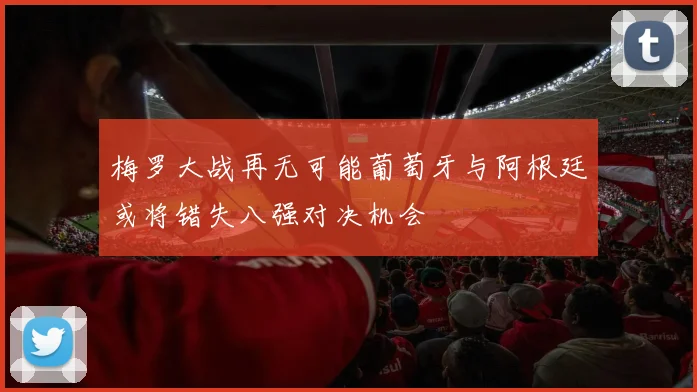 梅罗大战再无可能葡萄牙与阿根廷或将错失八强对决机会