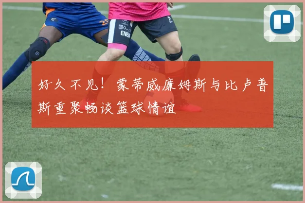 好久不见！蒙蒂威廉姆斯与比卢普斯重聚畅谈篮球情谊