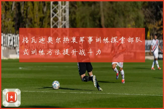 格瓦迪奥尔热衷军事训练探索部队式训练方法提升战斗力