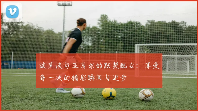 波罗谈与亚马尔的默契配合：享受每一次的精彩瞬间与进步
