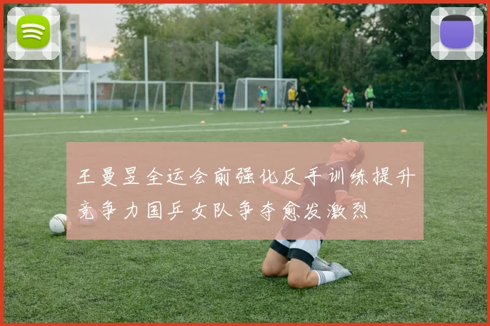 王曼昱全运会前强化反手训练提升竞争力国乒女队争夺愈发激烈