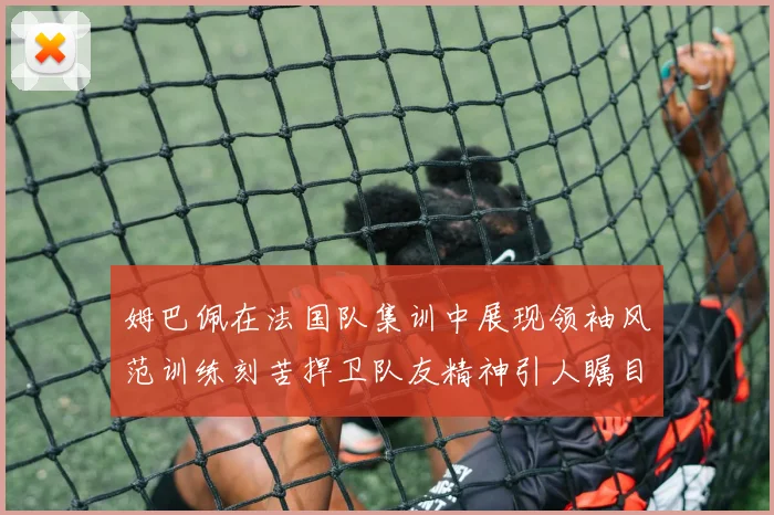 姆巴佩在法国队集训中展现领袖风范训练刻苦捍卫队友精神引人瞩目