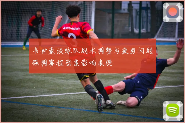韦世豪谈球队战术调整与疲劳问题强调赛程密集影响表现