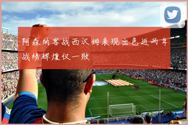 阿森纳客战西汉姆表现出色近两年战绩辉煌仅一败