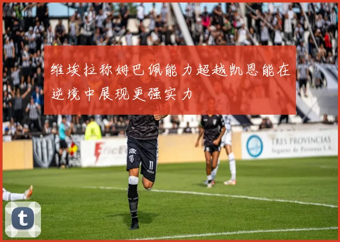 维埃拉称姆巴佩能力超越凯恩能在逆境中展现更强实力