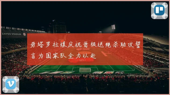劳塔罗社媒庆祝晋级送绝杀助攻誓言为国家队全力以赴