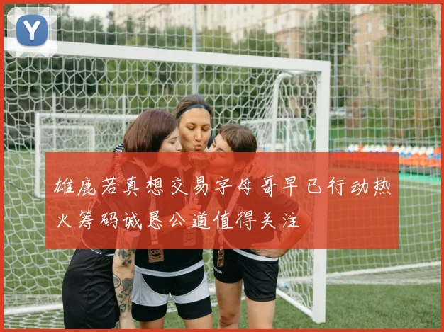 雄鹿若真想交易字母哥早已行动热火筹码诚恳公道值得关注