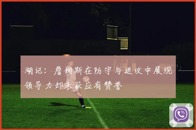 湖记：詹姆斯在防守与进攻中展现领导力却未获应有赞誉