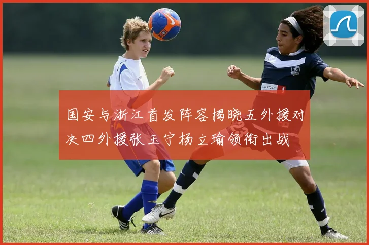 国安与浙江首发阵容揭晓五外援对决四外援张玉宁杨立瑜领衔出战