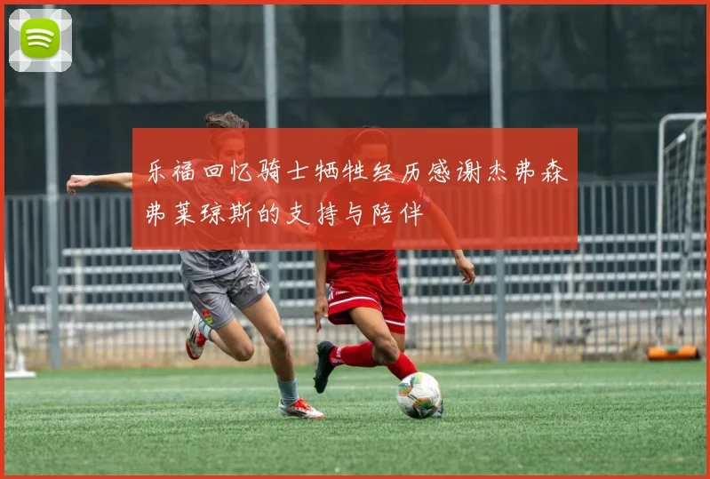 乐福回忆骑士牺牲经历感谢杰弗森弗莱琼斯的支持与陪伴