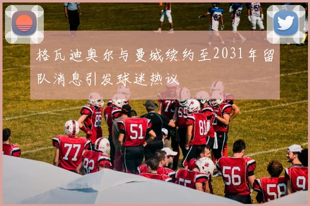 格瓦迪奥尔与曼城续约至2031年留队消息引发球迷热议