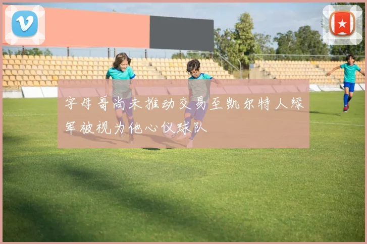 字母哥尚未推动交易至凯尔特人绿军被视为他心仪球队