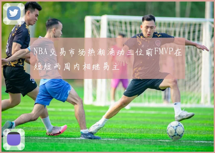 NBA交易市场热潮涌动三位前FMVP在短短两周内相继易主