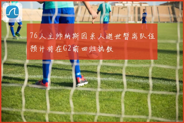76人主帅纳斯因亲人逝世暂离队伍预计将在G2前回归执教