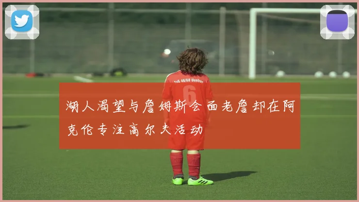 湖人渴望与詹姆斯会面老詹却在阿克伦专注高尔夫活动