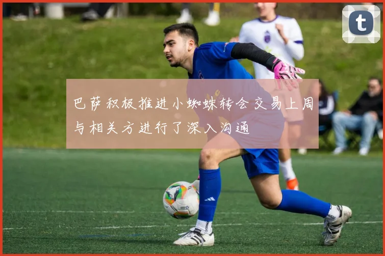 巴萨积极推进小蜘蛛转会交易上周与相关方进行了深入沟通