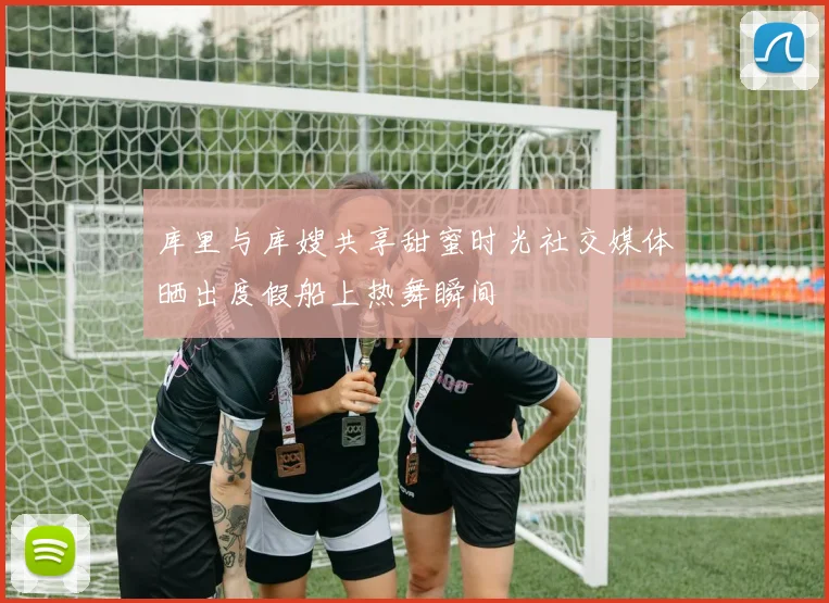库里与库嫂共享甜蜜时光社交媒体晒出度假船上热舞瞬间