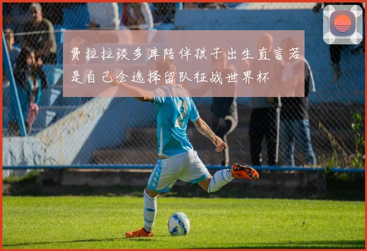 费拉拉谈多库陪伴孩子出生直言若是自己会选择留队征战世界杯