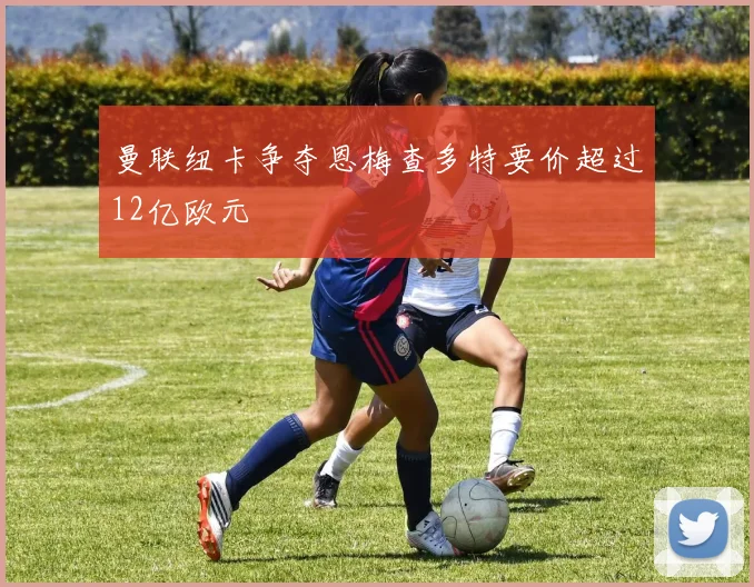 曼联纽卡争夺恩梅查多特要价超过12亿欧元
