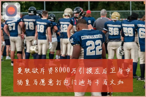 曼联欲斥资8000万引援左后卫与中场皇马愿意打包门迪与卡马文加