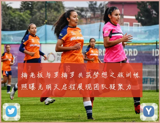 梅老板与罗梅罗共筑梦想之旅训练照曝光明天启程展现团队凝聚力