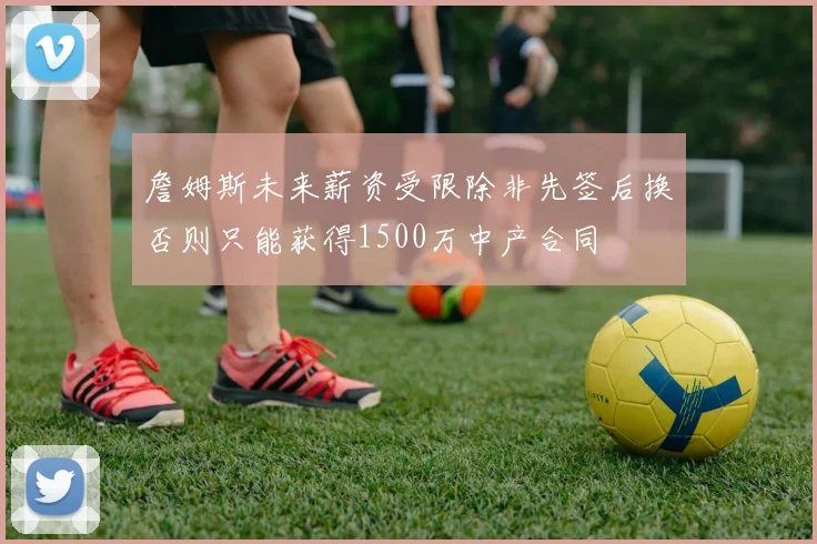 詹姆斯未来薪资受限除非先签后换否则只能获得1500万中产合同