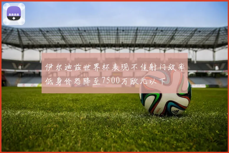 伊尔迪兹世界杯表现不佳射门效率低身价恐降至7500万欧元以下