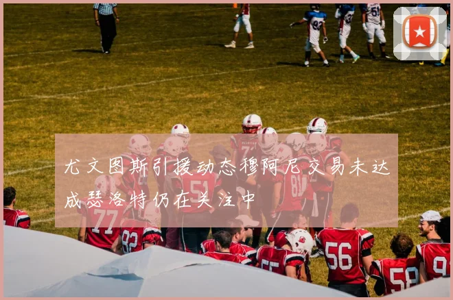 尤文图斯引援动态穆阿尼交易未达成瑟洛特仍在关注中