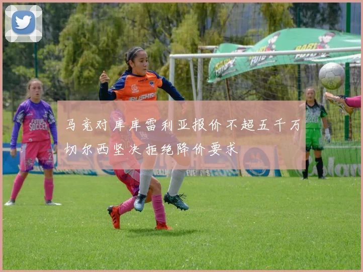 马竞对库库雷利亚报价不超五千万切尔西坚决拒绝降价要求