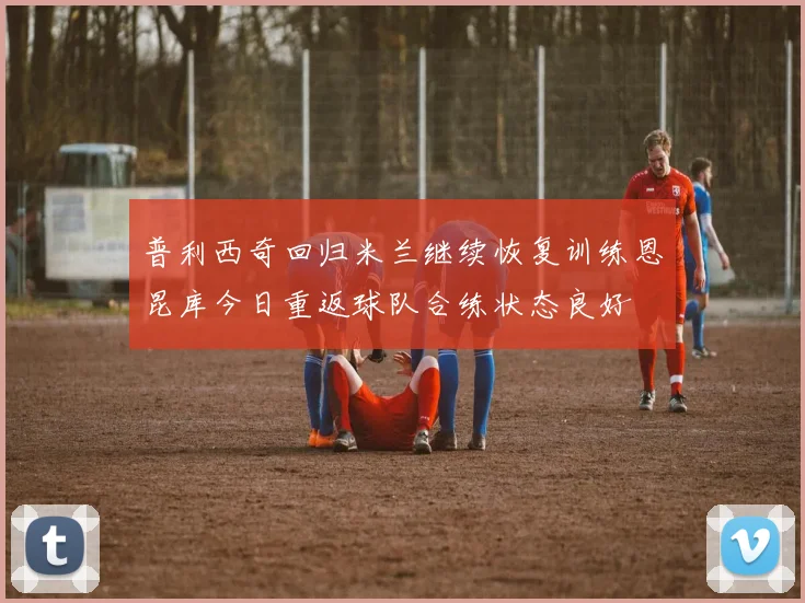 普利西奇回归米兰继续恢复训练恩昆库今日重返球队合练状态良好